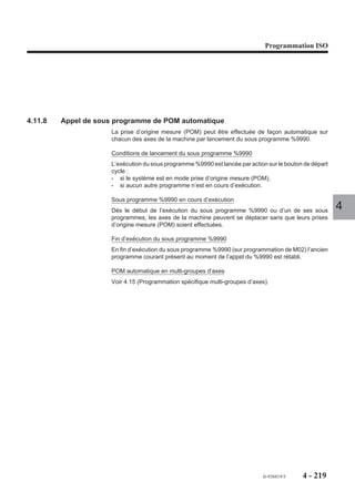 Programmation ISO




@n   Valeur              Argument définissant une condition pour comparaison
                           d’une mesure à un seuil.
                           @n : Adresse physique de l’axe sur lequel porte le test
                           (le numéro «n» de l’axe est compris entre 0 et 31).
                             : Symbole obligatoire de la comparaison.
                           Valeur : Seuil de la comparaison exprimée dans la
                           même unité que les autres axes du groupe (mm ou
                           pouces).
N.. + Nombre               Numéro de séquence de branchement après
                           l’interruption, éventuellement suivi du nombre de
                           séquences après lesquelles peut être effectué le               4
                           branchement.
EF..                       Vitesse limite d'avance après interruption
                           (Voir 4.11.5.1).

Propriété de la fonction
La fonction G10 est non modale.

Révocation
La fonction G10 est révoquée en fin de bloc.

Particularités
Tous les arguments pouvant être employés avec la fonction G10 sont facultatifs.

Prise en compte de l’interruption
Lorsque la fonction G10 est programmée, le point d’arrivée programmé dans le bloc
est susceptible d’être modifié par la mise à 1 de l’information arrêt sur butée (ARBUT)
ou par une interruption CN provoquée par une entrée IT (fonction de palpage pièce).
L’une de ces informations provoque l’arrêt des mouvements et le remplacement des
cotes du point demandé par les cotes du point courant.
Lorsque le déplacement programmé est terminé, le système effectue un saut à la
séquence programmée ou par défaut à la séquence suivante.




                                                            fr-938819/5     4 - 209
 