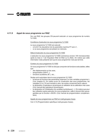 Prise de cote au vol (interruption hardware)
                         L'interruption hardware est émise sur une entrée interruption.
                         Si l'arrêt des mouvements est provoqué par l'interruption «IT» palpage, la fonction
                         automatisme traite cette «IT» et informe la CN.
                         Au moment de l'apparition de l'interruption «IT» les cotes des axes du groupe sont
                         mémorisées dans les paramètres externes E7x001 (référence de position de l'axe du
                         groupe où x = adresse physique de l'axe, voir 6.2). L'interruption traitée est prise en
                         compte par la fonction G10 du programme pièce qui déroute le programme.
                         Les nouvelles valeurs peuvent être détectées par opérateurs dynamiques et rangées
                         dans un tableau d'adressage indexé.
          REMARQUE       En programmation multi-groupes d'axes (Voir 4.15) : Lorsqu'une
                         interruption sur un groupe est émise en même temps qu'une interrup-
                         tion sur un autre groupe (groupe 1 à 8), l'interruption est prioritaire sur
                         le groupe ayant le numéro le plus faible.

                         Exemples

                         Bloc interruptible comprenant un saut, sans comparaison à un seuil
                         Saut au troisième bloc après N150 si une interruption hardware est émise.

                         N.. ...
                         N80 G01 G41 X.. Y.. F200
                         N90 G40 X.. G10 N150 +3     Saut à N150
                         N..
                         N..
                         N150
                         N..
                                 + 3 blocs
                         N..
                         N..
                         N..




4 - 210    fr-938819/5
 