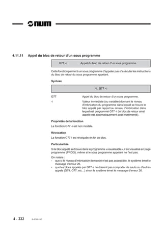 4.11.5.1    Utilisation spécifique de l’interruption de séquence

                           Enchaînement de blocs sans arrêt des mouvements
                           Dans l’état M999 (Voir 4.14.9) l’analyse des blocs suivants est suspendue jusqu’à
                           détection de l’interruption, que cette interruption provienne de l’automate (sous forme
                           programmée avec A.15B) ou hardware ou conditionnée par la comparaison de la
                           mesure d'un axe à un seuil.
                           Au moment de la détection de l’interruption, si la position courante interpolée (à
                           laquelle s’ajoute la valeur +X programmée derrière G10) se trouve en deça du point
                           d’arrivée programmé, on notera que :
                           - l’analyse des blocs suivants est reprise immédiatement,
                           - en cas de traitements éventuels par programmation paramétrée, le bloc courant
                              est considéré comme terminé, autorisant de ce fait la lecture ou l’écriture de
                              paramètres externes E (Voir 6.2) sans arrêt effectif des déplacements en cours
                              (ce qui permet le calcul d’un point de positionnement fonction du point d’interrup-
                              tion et tenant compte des transformations géométriques effectuées en aval de
                              l’interpolateur),
                           - dès que le bloc suivant est prêt, la vitesse de fin du bloc courant est réactualisée
                              en fonction du changement ou non de trajectoire.
           REMARQUE        Dans l’état M999, si le bloc n’a pas été interrompu, un appel de sous
                           programme par l’automate est accepté en fin d’exécution du bloc.

                           Limitation de la vitesse d’avance après interruption
                           Avant interruption, dans le bloc G10 ... la vitesse de déplacement est l’avance
                           modale F programmée avant G10. Après interruption, la vitesse d’avance en fin du
                           bloc courant peut être différente si l’argument EF et sa valeur (inférieure à celle de F)
                           sont programmés dans ce bloc ou dans un bloc précédent.
                           Par exemple :
                           N..
                           N.. G01 X200 F300
                           N..
                           N.. G00 X..
                           N100 G01 X0 F150 G10 +X2 EF100               Après interruption,
                                                                        avance à 100 mm/min
                           N..




4 - 212     fr-938819/5
 