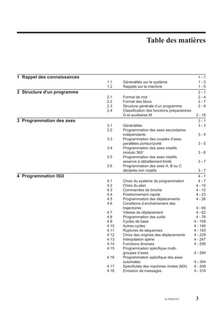 Table des matières

                                                  Table des matières



1 Rappel des connaissances                                                         1-1
                             1.1    Généralités sur le système                     1-3
                             1.2    Rappels sur la machine                         1-5
2 Structure d'un programme                                                         2-1
                             2.1    Format de mot                                  2-4
                             2.2    Format des blocs                               2-7
                             2.3    Structure générale d’un programme              2-9
                             2.4    Classification des fonctions préparatoires
                                    G et auxiliaires M                            2 - 18
3 Programmation des axes                                                           3-1
                             3.1    Généralités                                    3-3
                             3.2    Programmation des axes secondaires
                                    indépendants                                   3-4
                             3.3    Programmation des couples d’axes
                                    parallèles porteur/porté                       3-5
                             3.4    Programmation des axes rotatifs
                                    modulo 360°                                    3-6
                             3.5    Programmation des axes rotatifs
                                    asservis à débattement limité                  3-7
                             3.6    Programmation des axes A, B ou C
                                    déclarés non rotatifs                          3-7
4 Programmation ISO                                                                4-1
                             4.1    Choix du système de programmation              4-7
                             4.2    Choix du plan                                 4 - 10
                             4.3    Commandes de broche                           4 - 12
                             4.4    Positionnement rapide                         4 - 23
                             4.5    Programmation des déplacements                4 - 26
                             4.6    Conditions d’enchaînement des
                                    trajectoires                                  4 - 60
                             4.7    Vitesse de déplacement                        4 - 62
                             4.8    Programmation des outils                      4 - 76
                             4.9    Cycles de base                               4 - 109
                             4.10   Autres cycles                                4 - 146
                             4.11   Ruptures de séquences                        4 - 193
                             4.12   Choix des origines des déplacements          4 - 229
                             4.13   Interpolation spline                         4 - 247
                             4.14   Fonctions diverses                           4 - 256
                             4.15   Programmation spécifique multi-
                                    groupes d’axes                               4 - 294
                             4.16   Programmation spécifique des axes
                                    automates                                    4 - 304
                             4.17   Spécificités des machines mixtes (MX)        4 - 308
                             4.18   Emission de messages                         4 - 314




                                                             fr-938819/5          3
 