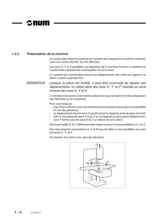 1.2.2   Présentation de la machine
                        Le constructeur définit le système de coordonnées associé à la machine conformé-
                        ment à la norme ISO 841 (ou NF Z68-020).
                        Les axes X, Y et Z parallèles aux glissières de la machine forment un système de
                        coordonnées cartésiennes rectangulaire de sens direct.
                        Le système de coordonnées mesure les déplacements des outils par rapport à la
                        pièce à usiner supposée fixe.
        REMARQUE        Lorsque la pièce est mobile, il peut être commode de repérer ses
                        déplacements, on utilise alors des axes X’, Y’ et Z’ orientés en sens
                        inverse des axes X, Y et Z.
                        L’orientation des axes d’une machine dépend du type de machine et de la disposition
                        des éléments qui la constituent.
                        Pour une fraiseuse :
                        - l’axe Z est confondu avec l’axe de la broche principale lorsque celui-ci est parallèle
                          à l’une des glissières,
                        - un déplacement dans le sens Z positif accroit la distance entre la pièce et l’outil,
                        - l’axe X est perpendiculaire à l’axe Z et correspond au plus grand déplacement,
                        - l’axe Y forme avec les axes X et Z un trièdre de sens direct.
                        Des axes rotatifs A, B, C définissent des rotations autour d’axes parallèles à X, Y et Z.
                        Des axes linéaires secondaires U, V et W peuvent être ou non parallèles aux axes
                        primaires X, Y, et Z.
                        Se reporter à la norme pour plus de précisions.

                                                                  +Z




                                                         +X'               +Y'


                                                                   +W'




 1-6      fr-938819/5
 