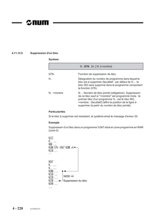 Déclaration de sous programmes de dégagement d’urgence à partir d’un programme
                        comprenant des appels de sous programmes
                        Si un dégagement d’urgence est activé en cours d’exécution du sous programme %4
                        appelé par N200 de %2, branchement à la séquence N300 de %2
                        Si un dégagement d’urgence est activé en cours d’exécution du sous programme %4
                        appelé par N40 de %3, branchement à la séquence N200 de %1

                        %1                                      %2
                                       Déclaration de                         Déclaration de
                        N10 G75 N200   dégagement               N10 G75 N300 dégagement
                        N..            d'urgence                N..           d'urgence
                        N..                                     N200 G77 H4
                        N..                                     N..
                                                                N.. G79 N390
                        N100 G77 H2                             N300       Programme de
                        N..                                     N..        dégagement
                        N150 G77 H3                             N.. M02 d'urgence
                        N..                                     N390
                        N180 M02                                N..
                        N200
                        N..
                                    Programme de
                        N..         dégagement
                        N..         d'urgence                   %3
                        N.. M02                                 N10
                                                                N..
                                                                N40 G77 H4
                                                                N..



                                                                %4
                                                                N10
                                                                N..
                                                                N..




4 - 218   fr-938819/5
 