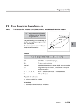 Programmation ISO




4.11.8   Appel de sous programme de POM automatique
                      La prise d’origine mesure (POM) peut être effectuée de façon automatique sur
                      chacun des axes de la machine par lancement du sous programme %9990.

                      Conditions de lancement du sous programme %9990
                      L’exécution du sous programme %9990 est lancée par action sur le bouton de départ
                      cycle :
                      - si le système est en mode prise d’origine mesure (POM),
                      - si aucun autre programme n’est en cours d’exécution.

                      Sous programme %9990 en cours d’exécution
                      Dès le début de l’exécution du sous programme %9990 ou d’un de ses sous             4
                      programmes, les axes de la machine peuvent se déplacer sans que leurs prises
                      d’origine mesure (POM) soient effectuées.

                      Fin d’exécution du sous programme %9990
                      En fin d’exécution du sous programme %9990 (sur programmation de M02) l’ancien
                      programme courant présent au moment de l’appel du %9990 est rétabli.

                      POM automatique en multi-groupes d’axes
                      Voir 4.15 (Programmation spécifique multi-groupes d’axes).




                                                                              fr-938819/5    4 - 219
 