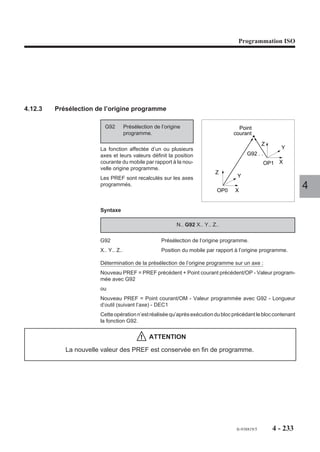 Programmation ISO




           Exemples

           Exemple général


           %1                         %10                              %100
           N..                        N..                               N..

           N..                        N..                               N..

           N3 G77 H10                 N30 G77 -1                        N300 ...
                                                                                         4
           N4 ...                     N40 G77 H100                      N400 G77 -2

           N5 ...                     N50 ...                           N500 ...

           N6 ...                     N60 G77 -1                        N600 ...

           N7 ...                     N70 ...                           N700 ...

           N8 ...                     ...                               ...


           Exemple spécifique
REMARQUE   Pour des informations concernant les fonctions utilisées dans l'exem-
           ple suivant, voir les paragraphes 4.14.17, 6.7 et 7.7 du présent manuel
           ainsi que le manuel de programmation complémentaire.

           %1                         %10100
           N...                       ... (traitement bloc d'appel)
           N...                       WHILE [.NOG80] = 100 DO G999 G77 -1
           G100 ...                   ... (traitement blocs situés entre G100 et G80
           ...                        ... G997 (exécution)
           ...                        ENDW
           G80
           ...




                                                               fr-938819/5     4 - 223
 