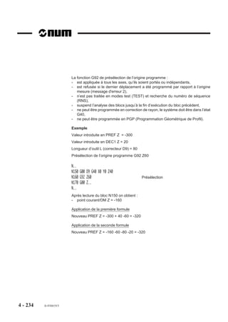 4.11.12     Création/suppression de programme ou de bloc ISO

                                      G76+/-   Création/suppression de programme ou de bloc ISO.

4.11.12.1     Généralités
                            La programmation de la fonction G76+/- offre les possibilités suivantes :
                            - création d'un programme,
                            - suppression d'un programme,
                            - insertion d'un bloc dans un programme,
                            - suppression d'un bloc dans un programme.
                            Cette fonction est particulièrement utile lors de l'élaboration d'un programme pièce
                            de manière automatique (par exemple, après apprentissage par palpage de cotes).
                            La fonction ne peut être utilisée que pour créer ou supprimer des programmes ou des
                            blocs situés dans la zone zéro des programmes pièces.
            REMARQUE        Avant exécution d'une fonction G76+ (création, insertion), le système
                            s'assure qu'il n' y a pas d'autre type d'édition de programme en cours,
                            ni de visualisation graphique ; si c'est le cas, l'exécution programme est
                            suspendue tant que ces conditions restent présentes.
                            Avec G76, le numéro de programme peut être indicé (par exemple : H123.2). Il est
                            accepté à condition qu'aucun autre programme ne porte le même numéro sur
                            l'ensemble des zones programmes.
                            Si la taille mémoire du système est insuffisante pour créer un programme ou insérer
                            un bloc, le système émet le message d'erreur 266.
                            Si le format du bloc comprenant la fonction G76 est incorrect le système émet le
                            message d'erreur 1.

                            Propriété de la fonction
                            La fonction G76 est non modale et révoquée en fin de bloc.

4.11.12.2     Création d'un programme
                            La syntaxe ci-après définit la création d'un programme en zone zéro.

                            Syntaxe

                                                               N.. G76+ H..

                            G76+                       Fonction de création d'un programme.
                            H..                        Numéro du programme à créer.




4 - 224       fr-938819/5
 