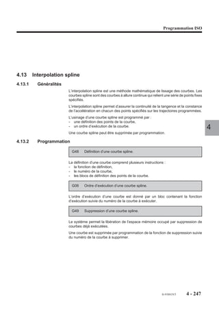 Programmation ISO




Exemples

Décalages d’origine sur l’axe X en programmation absolue (G90), plan XY (G17).

          Origine         Origine
          mesure        programme
           Y                        Pièce             Pièce                 Pièce

                    X        OP0             OP1               OP2
                                       50
                                                100
                   PREF + DEC1
                                                                                              4
%60
N10
N..
N50
N..
N90
N..
N120 G90 G59 X50                            Décalage 1
N.. G77 N50 N90                             Usinage
N..
N230 G59 X100                               Décalage 2
N.. G77 N50 N90                             Usinage
N..
N350 G59 X0                                 Annulation
N..




                                                              fr-938819/5           4 - 237
 