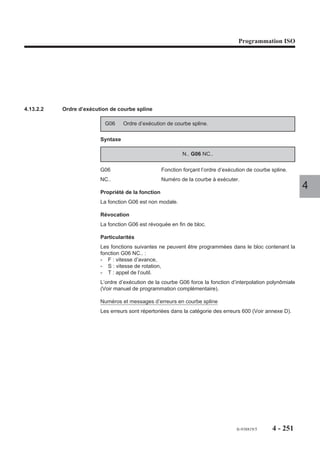 Programmation ISO




4.12.5   Décalage angulaire

                        ED..    Décalage angulaire
                                                                             Y
                                programmé.

                                                                                                ED . .
                      La fonction ED affectée d’une valeur
                      définit une rotation angulaire par rapport
                      à l’origine programme.
                                                                                  OP               X
                      Le décalage angulaire affecte les axes
                      du plan programmés dans les blocs sui-
                      vant la fonction.                                                                    4

                      Syntaxe

                                                       N.. [G90/G91] ED..

                      G90/G91                    Programmation absolue ou relative.
                      ED..                       Valeur du décalage angulaire en degrés et millième de
                                                 degré (format ED+034).

                      Propriété de la fonction
                      La fonction ED est modale.

                      Révocation
                      Le décalage angulaire ED.. est annulé par :
                      - la reprogrammation de la fonction ED affectée d’une valeur nulle (ED0) en absolu
                         (G90),
                      - la fonction de fin de programme (M02).
                      - une remise à l’état initial (RAZ),

                      Particularités
                      Le décalage angulaire ED affecte :
                      - tous les cycles élémentaires (G81, G45 ...),
                      - la correction de rayon (G41, G42),
                      - le PGP (Programmation Géométrique de Profil), sauf si ED.. est programmé entre
                         deux blocs non définis complètement,
                      - les axes secondaires portés ou indépendants (U, V, W).
         REMARQUE     Si un décalage angulaire est programmé dans un plan (G17, G18 ou
                      G19),un changement de plan n’annule pas le décalage, les valeurs
                      dans le nouveau plan sont affectées par ED..


                                                                                 fr-938819/5   4 - 241
 