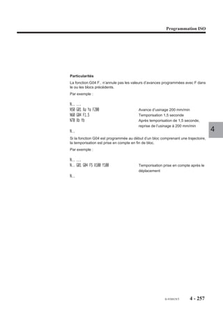 Programmation ISO




4.13     Interpolation spline
4.13.1     Généralités
                         L’interpolation spline est une méthode mathématique de lissage des courbes. Les
                         courbes spline sont des courbes à allure continue qui relient une série de points fixes
                         spécifiés.
                         L’interpolation spline permet d’assurer la continuité de la tangence et la constance
                         de l’accélération en chacun des points spécifiés sur les trajectoires programmées.
                         L’usinage d’une courbe spline est programmé par :
                         - une définition des points de la courbe,
                         - un ordre d’exécution de la courbe.
                                                                                                                   4
                         Une courbe spline peut être supprimée par programmation.

4.13.2     Programmation

                           G48     Définition d’une courbe spline.

                         La définition d’une courbe comprend plusieurs instructions :
                         - la fonction de définition,
                         - le numéro de la courbe,
                         - les blocs de définition des points de la courbe.

                           G06     Ordre d’exécution d’une courbe spline.

                         L’ordre d’exécution d’une courbe est donné par un bloc contenant la fonction
                         d’exécution suivie du numéro de la courbe à exécuter.

                           G49     Suppression d’une courbe spline.

                         Le système permet la libération de l’espace mémoire occupé par suppression de
                         courbes déjà exécutées.
                         Une courbe est supprimée par programmation de la fonction de suppression suivie
                         du numéro de la courbe à supprimer.




                                                                                     fr-938819/5     4 - 247
 