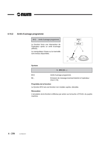 4.13.2.1   Interpolation de courbe spline

                           G48     Définition de courbe spline.

                         Syntaxe (Plan XY)

                                                       N.. G48 NC.. H../N.. N..

                         G48                        Fonction de définition d’une courbe spline.
                         NC..                       Argument définissant le numéro de la courbe.
                         H..                        Numéro du sous programme dans lequel sont définis
                                                    les points de la courbe (facultatif).
                         N.. N..                    Numéros du premier et du dernier bloc de définition des
                                                    points de la courbe.

                         Propriété de la fonction
                         La fonction G48 est non modale.

                         Révocation
                         La fonction G48 est révoquée en fin de bloc.

                         Particularités

                         Blocs de définition des points d’une courbe
                         Le premier et le dernier bloc de définition d’une courbe doivent comporter les
                         tangentes d’origine et d’arrivée; si les tangentes ne sont pas connues, ces blocs
                         doivent être vides.
                         Tous les blocs de définition autres que le premier et le dernier (tangente de départ
                         et d’arrivée) doivent comporter des points de courbe (pas de ligne vide). Dans le cas
                         contraire, la courbe tracée ne sera pas conforme à la courbe désirée.
                         Le premier bloc de définition des points doit comporter tous les axes affectés par
                         l’interpolation spline. En cas de non programmation d’un axe dans ce bloc, cet axe
                         ne sera pas affecté par l’interpolation spline même s’il est programmé dans les blocs
                         suivants; et dans ce cas, il sera interpolé linéairement. Dans ce premier bloc, il est
                         nécessaire de programmer la même position que dans le bloc précédent la fonction
                         G06.




4 - 248    fr-938819/5
 