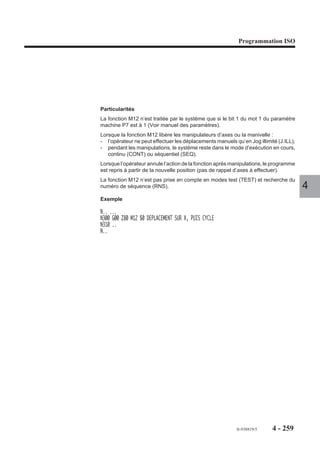 Programmation ISO




Blocs de définition des tangentes et des points d’une courbe spline.
Les projections suivant les axes X et Y
de la tangente à l’origine de la courbe ont                         X-3
pour valeurs relatives : X-3, Y4.
N..   X-3 Y4    Tangente d’origine
X..   Y..




                                                                            Y4
X..   Y..
X..   Y..       Points de la courbe
                                               Y
X..   Y..                                                                        0
X..   Y..                                                                        Départ
N..   X.. Y..   Tangente d’arrivée                                                         4
N..                                                       X

Le nombre de points définissant une courbe spline est limité à 255. En cas de
dépassement de cette valeur, le système émet le message d'erreur 196.
Les points d’une courbe spline doivent être définis en programmation ISO.
Une courbe spline est définie par trois points au minimum, si elle est définie par moins
de trois points le système émet le message d'erreur 604.
La fonction G48 doit être programmée dans l’état G40, hors correction de rayon (G41
ou G42) sinon le système émet le message d'erreur 140.
Les fonctions suivantes peuvent être programmées dans les blocs de définition de
la courbe :
- fonctions auxiliaires M,
- fonctions technologiques F, S ou autres.
La programmation de caractères particuliers ($, ( ) etc...) est à éviter dans les blocs
de définition d’une courbe.
La programmation des axes modulo 360° est déconseillée en courbe spline (pro-
blème de signe et de déplacement nul).
Une courbe fermée n’est traitée automatiquement que si les tangentes aux points de
départ et d’arrivée sont identiques.




                                                              fr-938819/5        4 - 249
 