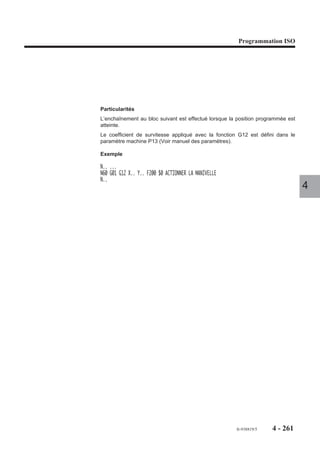 Programmation ISO




4.13.2.2   Ordre d’exécution de courbe spline

                           G06     Ordre d’exécution de courbe spline.

                         Syntaxe

                                                             N.. G06 NC..

                         G06                        Fonction forçant l’ordre d’exécution de courbe spline.
                         NC..                       Numéro de la courbe à exécuter.

                         Propriété de la fonction
                                                                                                              4
                         La fonction G06 est non modale.

                         Révocation
                         La fonction G06 est révoquée en fin de bloc.

                         Particularités
                         Les fonctions suivantes ne peuvent être programmées dans le bloc contenant la
                         fonction G06 NC.. :
                         - F : vitesse d’avance,
                         - S : vitesse de rotation,
                         - T : appel de l’outil.
                         L’ordre d’exécution de la courbe G06 force la fonction d’interpolation polynômiale
                         (Voir manuel de programmation complémentaire).

                         Numéros et messages d’erreurs en courbe spline
                         Les erreurs sont répertoriées dans la catégorie des erreurs 600 (Voir annexe D).




                                                                                    fr-938819/5    4 - 251
 