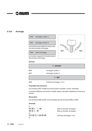 4.14      Fonctions diverses
4.14.1     Temporisation

                             G04     Temporisation                                          F. .
                                     programmable.

                           L’enchaînement du programme est in-
                           terrompu pendant le temps programmé
                                                                                       60
                           avec l’argument F.

                                                                                 45         15


                                                                                       30




                           Syntaxe

                                                               N.. G04 F..

                           G04                        Temporisation programmable.
                           F..                        Valeur de la temporisation exprimée en secondes
                                                      (de 0,01 à 99,99 secondes, format F022). L’argument
                                                      obligatoire F doit être programmé immédiatement
                                                      derrière la fonction.

                           Propriété de la fonction
                           La fonction G04 est non modale.

                           Révocation
                           La fonction G04 est révoquée en fin de bloc.
           REMARQUE        La fonction G04 est révoquée avant la fin de bloc lorsqu'elle est
                           programmée avec la fonction G10.




4 - 256      fr-938819/5
 