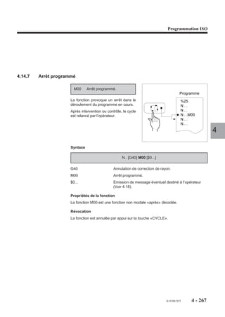 Programmation ISO




Particularités
La fonction G04 F.. n’annule pas les valeurs d’avances programmées avec F dans
le ou les blocs précédents.
Par exemple :

N..   ...
N50   G01 Xa Ya F200                    Avance d’usinage 200 mm/min
N60   G04 F1.5                          Temporisation 1,5 seconde
N70   Xb Yb                             Après temporisation de 1,5 seconde,
                                        reprise de l’usinage à 200 mm/min
N..                                                                                4
Si la fonction G04 est programmée au début d’un bloc comprenant une trajectoire,
la temporisation est prise en compte en fin de bloc.
Par exemple :

N.. ...
N.. G01 G04 F5 X100 Y100                Temporisation prise en compte après le
                                        déplacement
N..




                                                       fr-938819/5    4 - 257
 