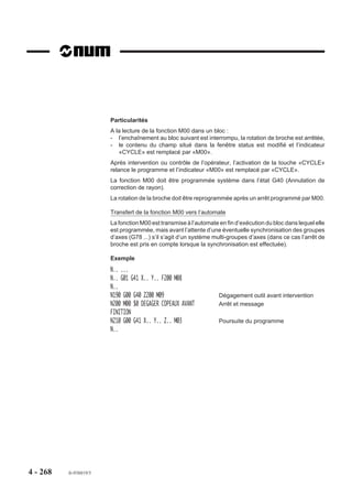 4.14.2    Arrêt d’usinage programmé

                            M12     Arrêt d’usinage programmé.                         M12

                          La fonction force une intervention de                       ARUS
                          l'opérateur après un arrêt d'usinage
                          (ARUS).
                          Le manipulateur d'axes ou la manivelle
                          sont rendus disponibles.




                          Syntaxe

                                                           N.. M12 [$0...]

                          M12                      Arrêt d’usinage programmé.
                          $0...                    Emission de message éventuel destiné à l’opérateur
                                                   (Voir 4.18).

                          Propriétés de la fonction
                          La fonction M12 est une fonction non modale «après» décodée.

                          Révocation
                          L’annulation de la fonction s’effectue par action sur la touche «CYCLE» du pupitre
                          machine.




4 - 258     fr-938819/5
 