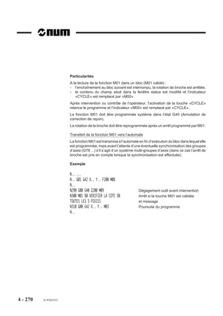 4.14 3    Survitesse

                            G12         Survitesse par manivelle.

                          Lorsque la machine est équipée de ma-                           Av
                                                                                               an
                                                                                                 ce
                          nivelles, la fonction permet d’augmenter
                          les vitesses de déplacement sur les tra-
                          jectoires linéaires ou circulaires program-
                          mées dans le bloc.
                          La survitesse est appliquée à la pre-
                          mière manivelle.



                          Syntaxe

                                                N.. [G01/G02/G03] G12 X.. Y.. Z.. [F..] [$0...]

                          G01/G02/G03                  Interpolation linéaire ou circulaire.
                          G12                          Validation de la survitesse par manivelle.
                          X.. Y.. Z..                  Point à atteindre.
                          F..                          Vitesse d’avance.
                          $0...                        Emission de message éventuel destiné à l’opérateur
                                                       (Voir 4.18).

                          Propriété de la fonction
                          La fonction G12 est non modale.

                          Révocation
                          La fonction G12 est révoquée en fin de bloc.




4 - 260     fr-938819/5
 