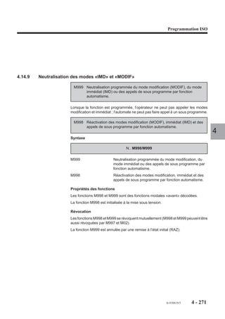 Programmation ISO




Particularités
L’enchaînement au bloc suivant est effectué lorsque la position programmée est
atteinte.
Le coefficient de survitesse appliqué avec la fonction G12 est défini dans le
paramètre machine P13 (Voir manuel des paramètres).

Exemple

N.. ...
N60 G01 G12 X.. Y.. F200 $0 ACTIONNER LA MANIVELLE
N..
                                                                                 4




                                                      fr-938819/5   4 - 261
 