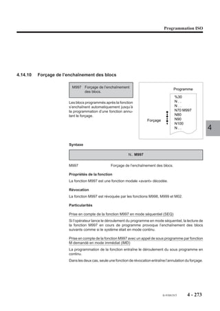 Programmation ISO




Formats particuliers à la programmation en pouce (G70)


             Adresses                              Formats

      X, Y, Z, U, V, W, I, J, K                      +044

        P, Q, R, ER etc…                             +044

Programmation en pouce (G70) des variables programme «L» et paramètres
externes «E» (Voir chapitre 6)
La programmation doit être adaptée aux opérations effectuées sur les cotes et les
paramètres externes «E» exprimés dans leur unité propre.
                                                                                    4
Exemples

Programmation d’une dimension au moyen d’une variable programme L
N..   ...
N..   G70
N..   L1 = 10
N..   G01 XL1                            L1 est égal à 10 pouces

Programmation d’une dimension au moyen d’un paramètre externe E
N..   ...
N..   G70
N..   E80000 = 100000
N..   G01 XE80000                        E80000 est égal à 10 pouces
                                         (format 044)

Modification d’une dimension d’outil par le programme
Le paramètre externe E50001 représente la longueur de l’outil 1.
Sa valeur est toujours exprimée en mm.
N.. ...
N.. G70
N.. L10 = E50001/25400                   L10 = longueur de l’outil 1 convertie en
                                         pouces
N.. L2 = 100 + L10                       L2 = longueur de l’outil 1 + 100 pouces
N.. E50001 = L2 * 25400                  Modification de la longueur de l’outil 1
                                         avec conversion en mm




                                                         fr-938819/5    4 - 263
 