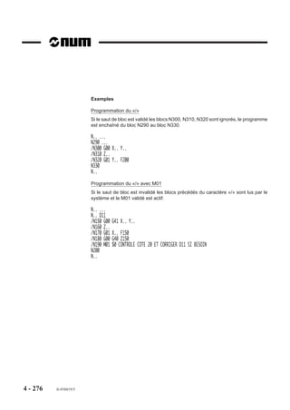 4.14.6    Arrosage

                           M08      Arrosage numéro 1.


                           M07      Arrosage numéro 2.

                          Les fonctions permettent la mise en ser-
                          vice des pompes d’arrosage.
                                                                            M07                      M08
                           M09      Arrêt d’arrosage.

                          La fonction suspend le fonctionnement
                          des pompes d’arrosage.

                          Syntaxe

                                                               N.. M08/M07

                          M08                          Arrosage numéro 1.
                          M07                          Arrosage numéro 2.

                                                                  N.. M09

                          M09                          Arrêt des arrosages 1 et 2.

                          Propriétés des fonctions
                          Les fonctions M07 et M08 sont des fonctions modales «avant» décodées.
                          La fonction M09 est une fonction modale «après» décodée initialisée à la mise sous
                          tension.

                          Révocation
                          Les fonctions M08 et M07 sont révoquées par les fonctions M09 ou M02.

                          Exemple
                          N.. ...
                          N40 G00 X.. Y.. M08                          Mise en fonction arrosage 1
                          N50 G01 Z.. M07                              Mise en fonction arrosage 2
                          N..
                          N230 G00 G52 Z-100 M05 M09                   Arrêt des arrosages 1 et 2
                          N..


4 - 266     fr-938819/5
 