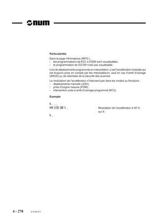 Particularités
                        A la lecture de la fonction M00 dans un bloc :
                        - l’enchaînement au bloc suivant est interrompu, la rotation de broche est arrêtée,
                        - le contenu du champ situé dans la fenêtre status est modifié et l’indicateur
                           «CYCLE» est remplacé par «M00».
                        Après intervention ou contrôle de l’opérateur, l’activation de la touche «CYCLE»
                        relance le programme et l’indicateur «M00» est remplacé par «CYCLE».
                        La fonction M00 doit être programmée système dans l’état G40 (Annulation de
                        correction de rayon).
                        La rotation de la broche doit être reprogrammée après un arrêt programmé par M00.

                        Transfert de la fonction M00 vers l’automate
                        La fonction M00 est transmise à l’automate en fin d’exécution du bloc dans lequel elle
                        est programmée, mais avant l’attente d’une éventuelle synchronisation des groupes
                        d’axes (G78 ...) s’il s’agit d’un système multi-groupes d’axes (dans ce cas l’arrêt de
                        broche est pris en compte lorsque la synchronisation est effectuée).

                        Exemple
                        N.. ...
                        N.. G01 G41 X.. Y.. F200 M08
                        N..
                        N190 G00 G40 Z200 M09                      Dégagement outil avant intervention
                        N200 M00 $0 DEGAGER COPEAUX AVANT          Arrêt et message
                        FINITION
                        N210 G00 G41 X.. Y.. Z.. M03               Poursuite du programme
                        N..




4 - 268   fr-938819/5
 