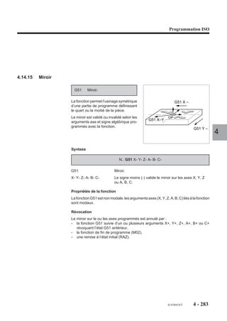 Programmation ISO




4.14.10   Forçage de l’enchaînement des blocs

                         M997 Forçage de l’enchaînement
                                                                                          Programme
                              des blocs.
                                                                                           %30
                       Les blocs programmés après la fonction                              N..
                       s’enchaînent automatiquement jusqu’à                                N..
                       la programmation d’une fonction annu-                               N70 M997
                       lant le forçage.                                                    N80
                                                                        Forçage            N90
                                                                                           N100
                                                                                           N..                 4

                       Syntaxe

                                                            N.. M997

                       M997                      Forçage de l’enchaînement des blocs.

                       Propriétés de la fonction
                       La fonction M997 est une fonction modale «avant» décodée.

                       Révocation
                       La fonction M997 est révoquée par les fonctions M998, M999 et M02.

                       Particularités

                       Prise en compte de la fonction M997 en mode séquentiel (SEQ)
                       Si l’opérateur lance le déroulement du programme en mode séquentiel, la lecture de
                       la fonction M997 en cours de programme provoque l’enchaînement des blocs
                       suivants comme si le système était en mode continu.

                       Prise en compte de la fonction M997 avec un appel de sous programme par fonction
                       M demandé en mode immédiat (IMD)
                       La programmation de la fonction entraîne le déroulement du sous programme en
                       continu.
                       Dans les deux cas, seule une fonction de révocation entraîne l’annulation du forçage.




                                                                                  fr-938819/5     4 - 273
 