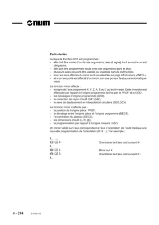 4.14.11   Inhibition des potentiomètres

                            M49     Inhibition des potentiomètres
                                    de broche et d’avance.                    100%              100%


                          Pendant l’exécution du programme,
                          l’opérateur ne peut plus intervenir sur les
                          potentiomètres de broche et d’avance,
                          leur réglage est forcé à 100 %.

                            M48     Validation des potentio-
                                    mètres de broche et
                                    d’avance.                                 Broche           Avance


                          Syntaxe

                                                               N.. M49/M48

                          M49                         Inhibition des potentiomètres de broche et d’avance.
                          M48                         Validation des potentiomètres de broche et d’avance.

                          Propriétés des fonctions
                          La fonction M48 est une fonction modale «après» décodée initialisée à la mise sous
                          tension.
                          La fonction M49 est une fonction modale «avant» décodée.

                          Révocation
                          Les fonctions M48 et M49 se révoquent mutuellement.

                          Particularités
                          La programmation de la fonction M49 entraîne :
                          - le forçage de l’avance d’usinage à 100 % (en M48, réglage possible de 0 à 120 %
                             de la valeur programmée avec F ).
                          - le forçage de la vitesse de broche à 100 % (en M48, réglage possible de 50 à
                             100 % de la valeur programmée avec S ).
                          L’affichage en page information (INFO.) n’est pas affecté par programmation de la
                          fonction M49, le pourcentage réel correspondant à la position du potentiomètre est
                          affiché.
                          Pour stopper le déroulement du programme alors que les potentiomètres sont
                          inhibés, il faut activer la touche arrêt d'usinage (ARUS) puis la touche «RAZ».




4 - 274     fr-938819/5
 