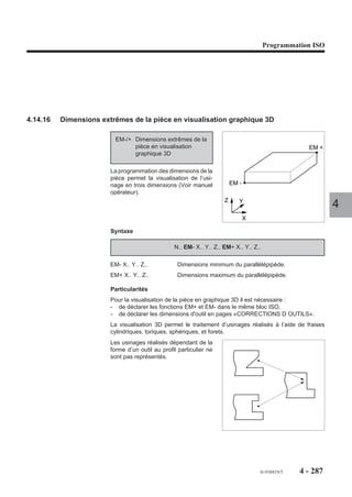 Programmation ISO




4.14.13   Modulation de l’accélération

                          EG..    Modulation programmée de
                                  l’accélération.

                        La fonction suivie d’une valeur permet
                        de fixer l’accélération maximum tolérée
                        sur les déplacements programmés. Elle
                        permet de limiter les efforts dus à l’en-
                        traînement de fortes charges...
                                                                                                  EG . .
                                                                                                              4

                        Syntaxe

                                                              N.. EG..

                        EG..                       Modulation programmée de l’accélération. La valeur
                                                   positive entière est exprimée en pourcentage, entre 1 et
                                                   100 (%) de la valeur fixée par paramètre machine P32
                                                   (Voir manuel des paramètres).

                        Propriété de la fonction
                        La fonction EG.. est modale.
                        La fonction EG est forcée à 100% à la mise sous tension.

                        Révocation
                        La fonction EG est annulée par :
                        - la programmation d’une nouvelle valeur (EG..),
                        - la fonction de fin de programme (M02),
                        - une remise à l'état initial (RAZ).




                                                                                  fr-938819/5    4 - 277
 