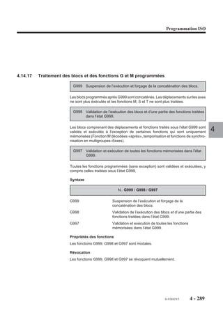 Programmation ISO




4.14.14   Facteur d’échelle

                          G74     Validation du facteur
                                  d’échelle.

                        La fonction permet l’exécution d’une
                        pièce ou d’une forme homothétique de la
                                                                              Réduire           Agrandir
                        pièce ou de la forme programmée. Le
                        rapport de l’homothétie peut être intro-
                        duit au clavier ou programmé.                 Z       Y

                          G73     Invalidation du facteur                                                       4
                                  d’échelle.                                      X



                        Syntaxe

                                                          N.. [G40] G74/G73

                        G74                       Validation du facteur d’échelle. Le rapport de
                                                  l’homothétie peut être compris entre 1/1000 et 9999/
                                                  1000 (0,001 et 9,999) et doit être un nombre entier.
                        G73                       Invalidation du facteur d’échelle.

                        Propriétés des fonctions
                        Les fonctions G73 et G74 sont modales.
                        La fonction G73 est initialisée à la mise sous tension.

                        Révocation
                        Les fonctions G73 et G74 se révoquent mutuellement.
                        La fonction G74 est révoquée par la fonction de fin de programme (M02).

                        Particularités
                        L’homothétie a pour centre l’origine programme (OP).
                        Le rapport de l’homothétie peut être introduit au clavier alphanumérique ou pro-
                        grammé par le paramètre externe E69000 (voir 6.2).
                        Les fonctions G73 et G74 doivent être programmées :
                        - système dans l’état G40 (Annulation de correction de rayon),
                        - dans un bloc ne contenant pas d’interpolation circulaire,
                        - hors d’une suite de blocs PGP (Programmation géométrique de profil) non
                           entièrement définis.


                                                                                      fr-938819/5     4 - 279
 