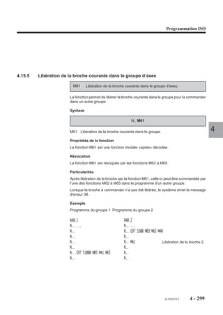 Programmation ISO




4.14.17   Traitement des blocs et des fonctions G et M programmées

                         G999 Suspension de l’exécution et forçage de la concaténation des blocs.

                        Les blocs programmés après G999 sont concaténés. Les déplacements sur les axes
                        ne sont plus éxécutés et les fonctions M, S et T ne sont plus traitées.

                         G998 Validation de l’exécution des blocs et d’une partie des fonctions traitées
                              dans l’état G999.

                        Les blocs comprenant des déplacements et fonctions traités sous l’état G999 sont
                        validés et exécutés à l’exception de certaines fonctions qui sont uniquement        4
                        mémorisées (Fonction M décodées «après», temporisation et fonctions de synchro-
                        nisation en multigroupes d'axes).

                         G997 Validation et exécution de toutes les fonctions mémorisées dans l’état
                              G999.

                        Toutes les fonctions programmées (sans exception) sont validées et exécutées, y
                        compris celles traitées sous l’état G999.

                        Syntaxe

                                                    N.. G999 / G998 / G997

                        G999                    Suspension de l’exécution et forçage de la
                                                concaténation des blocs.
                        G998                    Validation de l’exécution des blocs et d’une partie des
                                                fonctions traitées dans l’état G999.
                        G997                    Validation et exécution de toutes les fonctions
                                                mémorisées dans l’état G999.

                        Propriétés des fonctions
                        Les fonctions G999, G998 et G997 sont modales.

                        Révocation
                        Les fonctions G999, G998 et G997 se révoquent mutuellement.




                                                                                fr-938819/5       4 - 289
 