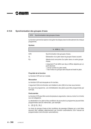 Particularités

                        Particularités de la fonction G999
                        Après suspension de l’exécution et concaténation par G999, l’analyse des blocs
                        suivants est poursuivie et les différentes valeurs rencontrées dans ces blocs du
                        programme pièce sont mémorisées dans des variables symboliques spécifiques.
                        Les variables peuvent être employées pour exécuter des calculs ou lire des valeurs
                        programmées, mais les déplacements d'axes ne sont pas exécutés et les fonctions
                        M, T, et S non traitées.
                        L’appel de sous programme par fonction Gxxx (Voir manuel de programmation
                        complémentaire) positionne de manière implicite la fonction G999, cette fonction
                        devra être révoquée par les fonctions G998 et/ou G997 intégrées au sous pro-
                        gramme.
                        Lors du retour au programme pièce, l’état G999 est systématiquement repositionné
                        tant que la fonction d’appel de sous programme (Gxxx) reste présente et active (pas
                        de G80).

                        Particularités de la fonction G998
                        La fonction G998 valide et exécute :
                        - les déplacements sur les axes,
                        - les fonctions diverses telles que la vitesse de broche (S), le numéro d’outil (T), les
                           fonctions M décodées «avant».
                        La fonction G998 mémorise mais ne valide pas les fonctions suivantes :
                        - fonctions M décodées «après» (par exemple M05, M09 etc...),
                        - les temporisations (G04 F..)
                        - les fonctions de synchronisation des multi groupes d’axes (G78 ...).




4 - 290   fr-938819/5
 