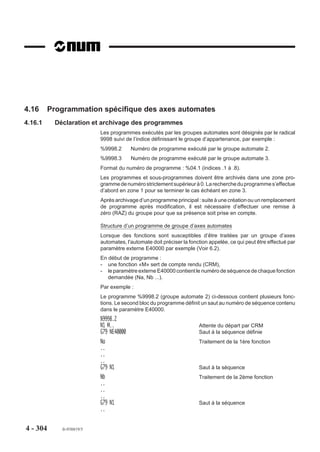 4.15      Programmation spécifique multi-groupes d’axes
4.15.1     Déclaration des programmes
                           Un programme d’usinage en multi-groupes d’axes est l’association des programmes
                           correspondant à chaque groupe d’axes.
                           Chaque programme est désigné par un radical commun suivi de l’indice désignant
                           son groupe d’appartenance, par exemple :
                           %61.1       Numéro de programme du groupe 1
                           %61.2       Numéro de programme du groupe 2
                           Format du numéro de programme : %05.1(Indices .1 à .8).
                           Les programmes correspondant à chaque groupe doivent être chargés dans la CN,
                           dans le cas contraire le programme d’usinage ne pourra être appelé (sauf en cas
                           d’inhibition d’un ou plusieurs groupes).

4.15.2     Particularités de programmation
                           L’utilisation de l’adresse de début de programme «%» est déconseillée dans les
                           commentaires situés en cours de programme.

                           Axes programmables
                           La CN peut piloter 32 axes pouvant être répartis en 8 groupes d’axes au maximum.
                           Chaque groupe peut comporter jusqu’à 9 axes déclarés dans le paramètre machine
                           P9 par le constructeur de la machine (Voir manuel des paramètres).
                           Par exemple : machine 9 axes, 3 groupes
                           Groupe 1 : axes X Y Z A
                           Groupe 2 : axes U V W B
                           Groupe 3 : axe C
                           Des axes appartenant à des groupes différents peuvent porter la même adresse ;
                           dans l’exemple ci-dessus, les axes U V et W du groupe 2 peuvent porter les adresses
                           X Y et Z.
                           Chaque groupe d’axes est validé par l’interface; il est possible d’inhiber un ou
                           plusieurs groupes par un commutateur placé sur le pupitre machine (Voir documen-
                           tation constructeur).




4 - 294      fr-938819/5
 