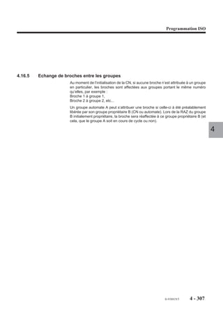 Programmation ISO




4.15.3.3   Appel de sous programme par fonction automatisme
                        La fonction automatisme peut appeler et exécuter un sous programme de numéro
                        %9999.i (i = indice du groupe).
                        Mis à part les numéros de sous programmes comportant l'indice (i) du groupe CN,
                        l'appel est identique à l'appel de sous programme en mono-groupe (Voir 4.11.4).

4.15.3.4   Appel de sous programme par fonction M
                        Une fonction M.. peut appeler et exécuter un sous programme de numéro %xxx.i
                        (i = indice du groupe).
                        Mis à part les numéros de sous programmes comportant l'indice (i) du groupe CN,
                        l'appel est identique à l'appel de sous programme en mono-groupe (Voir 4.11.2).   4
                        Exemple
                        A partir de deux groupes (1 et 2), appel par fonction M55 de deux sous
                        programmes %255.1 et %255.2 ayant des contenus différents.

                                           P35
                                           N0 55
                                           N1 255

                          Groupe 1

                          M55                                  %255.1

                          Groupe 2

                          M55                                  %255.2




                                                                                 fr-938819/5    4 - 297
 