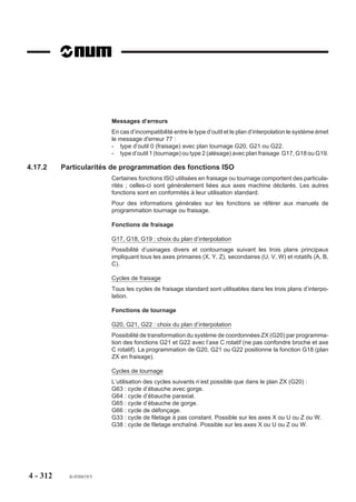 Programmation d’un point de «rendez-vous»
                        Un point de «rendez-vous» peut être programmé avec la fonction G78 ou provoqué
                        par la programmation de fonctions M.

                        Programmation avec la fonction G78
                        Lorsqu’un point de rendez-vous est programmé, les programmes ne reprennent que
                        lorsque les autres programmes ont atteint leur jalon respectif.
                        Lorsque le point de «rendez-vous» est atteint sur tous les groupes, une réinitialisation
                        des jalons peut être programmée par G78 Q0.
                        Avant la remise à zéro des jalons par G78 Q0, il est impératif que le bloc précédent
                        soit un point de «rendez-vous», c’est à dire une synchronisation parfaite sur tous les
                        programmes.
                        Par exemple :
                        Programmation d’un point de «rendez-vous» sur deux groupes (avec synchro
                        parfait).
                        %63.1                                       %63.2
                        N10                                         N10
                        N..                                         N..
                        N..                                         N..
                        N..                                         N.. G78 Q8 P10.1
                        N.. G78 Q10 P8.2                            G78 Q0
                        G78 Q0                                      N..
                        N..                                         N..
                        N..                                         G79 N10
                        N..
                        G79 N10
                        La fin d’un programme (M02) entraîne la levée des conditions portant sur ce
                        programme et équivaut à l’invalidation de ce programme.
                        Lorsque tous les programmes sont en attente, le système émet le message d'erreur
                        33 (synchronisation impossible). Ce défaut étant détecté en modes test (TEST) ou
                        recherche du numéro de séquence (RNS), il est nécessaire d’effectuer une «RAZ»,
                        puis la modification du programme.




4 - 302   fr-938819/5
 
