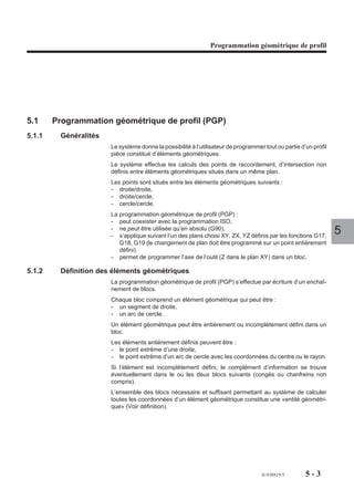 Programmation ISO




           Conditions de prise en compte des dimensions d’outil

           Type 0 (fraisage)
           La prise en compte des dimensions d’outil L, R et @ est effective dès la programma-
           tion du numéro du correcteur Dxxx de type 0 et des axes concernés. Plan d’interpo-
           lation G17, G18 ou G19.

           Type 1 (tournage)
           La prise en compte des dimensions d’outil X, Z et R est effective dès la programma-
           tion du numéro du correcteur Dxxx de type 1 et des axes concernés. L’orientation du
           nez d’outil C est prise en compte sur les axes X et Z. Plan d’interpolation G20.
                                                                                                    4
           Type 2 (alésage)
           La prise en compte des dimensions d’outil U, Z et R est effective dès la programma-
           tion du numéro du correcteur Dxxx de type 2 et des axes concernés. L’orientation du
           nez d’outil C est prise en compte sur les axes U et Z. Plan d’interpolation G20.
REMARQUE   Dans le cas d’outils de type 1 (tournage) ou type 2 (alésage), la
           correction de longueur n’est pas prise en compte sur les axes Y et V.

           Présélection de l’origine programme (avec fonction G92)
           La fonction G92 comprend une extension spécifique aux machines de type aléseuse
           ou machine mixte.
           Les axes et valeurs programmés après la fonction définissent la position courante du
           mobile par rapport à la nouvelle origine programme. Le calcul du PREF est établi
           selon la longueur d’outil L en cours; la prise en compte de L sera donc définie par le
           type d’outil 0, 1 ou 2.

           Type 0 (fraisage)
           Prise en compte de L selon la fonction d’orientation de l’axe de l’outil (G16 P, G16 Q
           ou G16 R) sur :
           - l’axe principal, si cet axe est indépendant,
           - l’un des axes, si ces axes sont porteur/porté.

           Type 1 (tournage)
           Prise en compte de L sur les axes X (ou U, si X et U sont portés) et Z (ou W, si Z et
           W sont portés).

           Type 2 (alésage)
           Prise en compte de L sur les axes U et Z (ou W, si Z et W sont portés).




                                                                       fr-938819/5    4 - 311
 