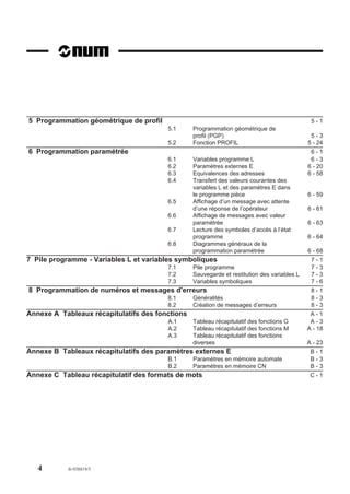 5 Programmation géométrique de profil                                                         5-1
                                        5.1      Programmation géométrique de
                                                 profil (PGP)                                 5-3
                                        5.2      Fonction PROFIL                             5 - 24
6 Programmation paramétrée                                                                    6-1
                                        6.1      Variables programme L                        6-3
                                        6.2      Paramètres externes E                       6 - 20
                                        6.3      Equivalences des adresses                   6 - 58
                                        6.4      Transfert des valeurs courantes des
                                                 variables L et des paramètres E dans
                                                 le programme pièce                          6 - 59
                                        6.5      Affichage d’un message avec attente
                                                 d’une réponse de l’opérateur                6 - 61
                                        6.6      Affichage de messages avec valeur
                                                 paramétrée                                  6 - 63
                                        6.7      Lecture des symboles d’accès à l’état
                                                 programme                                   6 - 64
                                        6.8      Diagrammes généraux de la
                                                 programmation paramétrée                    6 - 68
7 Pile programme - Variables L et variables symboliques                                       7-1
                                        7.1      Pile programme                               7-3
                                        7.2      Sauvegarde et restitution des variables L    7-3
                                        7.3      Variables symboliques                        7-6
8 Programmation de numéros et messages d'erreurs                                              8-1
                                        8.1      Généralités                                  8-3
                                        8.2      Création de messages d’erreurs               8-3
Annexe A Tableaux récapitulatifs des fonctions                                                A-1
                                        A.1      Tableau récapitulatif des fonctions G        A-3
                                        A.2      Tableau récapitulatif des fonctions M       A - 18
                                        A.3      Tableau récapitulatif des fonctions
                                                 diverses                                    A - 23
Annexe B Tableaux récapitulatifs des paramètres externes E                                    B-1
                                        B.1      Paramètres en mémoire automate               B-3
                                        B.2      Paramètres en mémoire CN                     B-3
Annexe C Tableau récapitulatif des formats de mots                                            C-1




   4       fr-938819/5
 