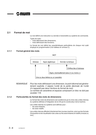 2.1     Format de mot
                         Le mot définit une instruction ou donnée à transmettre au système de commande.
                         Types de mots :
                         - mots définissant des dimensions,
                         - mots définissant des fonctions.
                         Le format de mot définit les caractéristiques particulières de chaque mot codé
                         employé en programmation (Voir tableau en annexe C).

2.1.1    Format général des mots

                                                           MOT



                            Adresse         Signe algébrique          Donnée numérique



                                                                                 Chiffres liés à l'adresse

                                                      Signe, éventuellement plus (+) ou moins (-)

                                  Une ou deux lettres ou un caractère



         REMARQUE        Pour les mots définissant une dimension, le point décimal est généra-
                         lement explicite, il sépare l’unité de la partie décimale de l’unité
                         (il n’apparaît pas dans l’écriture du format de mot).
                         Le nombre de caractères et espaces composant un bloc ne doit pas
                         excéder 118.

2.1.2    Particularités du format des mots de dimensions
                         Le format des mots de dimensions est conditionné par le choix des unités internes
                         du système définies à l'intégration de la CN par le constructeur de la machine.
                         Les unités internes du système sont définies pour :
                         - les axes linéaires,
                         - les axes rotatifs.
                         Les unités internes affectent directement les courses machine, ainsi que les formats
                         d'acquisition et de visualisation des cotes sur les axes linéaires et rotatifs (modulo ou
                         non).




 2-4       fr-938819/5
 