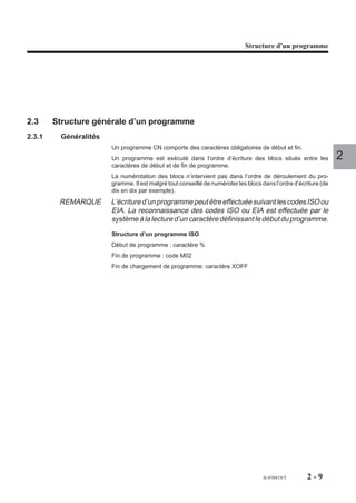Structure d'un programme




2.3     Structure générale d’un programme
2.3.1    Généralités
                       Un programme CN comporte des caractères obligatoires de début et fin.
                       Un programme est exécuté dans l’ordre d’écriture des blocs situés entre les               2
                       caractères de début et de fin de programme.
                       La numérotation des blocs n’intervient pas dans l’ordre de déroulement du pro-
                       gramme. Il est malgré tout conseillé de numéroter les blocs dans l’ordre d’écriture (de
                       dix en dix par exemple).
         REMARQUE      L’écriture d’un programme peut être effectuée suivant les codes ISO ou
                       EIA. La reconnaissance des codes ISO ou EIA est effectuée par le
                       système à la lecture d’un caractère définissant le début du programme.

                       Structure d’un programme ISO
                       Début de programme : caractère %
                       Fin de programme : code M02
                       Fin de chargement de programme: caractère XOFF




                                                                                   fr-938819/5       2-9
 