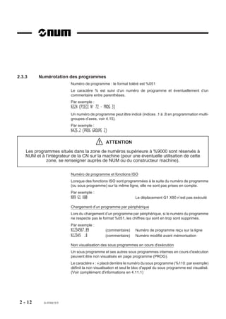 2.3.3     Numérotation des programmes
                           Numéro de programme : le format toléré est %051
                           Le caractère % est suivi d’un numéro de programme et éventuellement d’un
                           commentaire entre parenthèses.
                           Par exemple :
                           %324 (PIECE N° 72 - PROG 3)
                           Un numéro de programme peut être indicé (indices .1 à .8 en programmation multi-
                           groupes d’axes, voir 4.15).
                           Par exemple :
                           %425.2 (PROG GROUPE 2)

                                            !   ATTENTION

    Les programmes situés dans la zone de numéros supérieure à %9000 sont réservés à
    NUM et à l’intégrateur de la CN sur la machine (pour une éventuelle utilisation de cette
             zone, se renseigner auprès de NUM ou du constructeur machine).

                           Numéro de programme et fonctions ISO
                           Lorsque des fonctions ISO sont programmées à la suite du numéro de programme
                           (ou sous programme) sur la même ligne, elle ne sont pas prises en compte.
                           Par exemple :
                           %99 G1 X80                             Le déplacement G1 X80 n’est pas exécuté

                           Chargement d’un programme par périphérique
                           Lors du chargement d’un programme par périphérique, si le numéro du programme
                           ne respecte pas le format %051, les chiffres qui sont en trop sont supprimés.
                           Par exemple :
                           %1234567.89          (commentaire)     Numéro de programme reçu sur la ligne
                           %12345 .8            (commentaire)     Numéro modifié avant mémorisation

                           Non visualisation des sous programmes en cours d'exécution
                           Un sous programme et ses autres sous programmes internes en cours d'exécution
                           peuvent être non visualisés en page programme (PROG).
                           Le caractère « : » placé derrière le numéro du sous programme (%110: par exemple)
                           définit la non visualisation et seul le bloc d'appel du sous programme est visualisé.
                           (Voir complément d'informations en 4.11.1)




 2 - 12      fr-938819/5
 