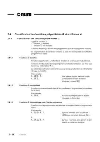 2.4       Classification des fonctions préparatoires G et auxiliaires M
2.4.1       Classification des fonctions préparatoires G
                            Types de fonctions G :
                            - fonctions G modales,
                            - fonctions G non modales.
                            Certaines fonctions G doivent être programmées avec leurs arguments associés.
                            La programmation de certaines fonctions G peut être incompatible avec l’état du
                            programme en cours.

2.4.1.1       Fonctions G modales
                            Fonctions appartenant à une famille de fonctions G se révoquant mutuellement.
                            Certaines familles de fonctions G comportent une fonction initialisée à la mise sous
                            tension du système (voir A.1).
                            La validité de ces fonctions est maintenue jusqu’à ce qu’une fonction de même famille
                            révoque leur validité.
                            Par exemple :
                            N.. G00 X.. Y..                            Interpolation linéaire à vitesse rapide
                            N.. G01 Z..                                L’interpolation linéaire à vitesse
                                                                       d’usinage révoque G00

2.4.1.2       Fonctions G non modales
                            Fonctions uniquement valide dans le bloc ou elles sont programmées (révoquée en
                            fin de bloc).
                            Par exemple :
                            N.. G09 X..                                Fonction d’arrêt précis en fin de bloc
                                                                       révoquée en fin de bloc

2.4.1.3       Fonctions G incompatibles avec l’état du programme
                            Fonctions dont la programmation est autorisée ou non selon l’état du programme en
                            cours.
                            Par exemple :
                            N.. G18 G41 X.. Y..                        Syntaxe correcte, choix du plan ZX
                                                                       (G18), puis correction de rayon (G41)
                            N..
                            N.. G41 G18 X.. Y..                        Syntaxe incorrecte, changement de plan
                                                                       interdit en correction de rayon




 2 - 18       fr-938819/5
 