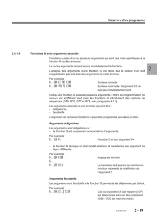 Structure d'un programme




2.4.1.4   Fonctions G avec arguments associés
                       Fonctions suivies d’un ou plusieurs arguments qui sont des mots spécifiques à la
                       fonction G qui les annonce.
                       Le ou les arguments doivent suivre immédiatement la fonction.
                       L’analyse des arguments d’une fonction G est close dès la lecture d’un mot
                                                                                                              2
                       n’appartenant pas à la liste des arguments de cette fonction.
                       Par exemple :
                       N.. G04 F2 T03 F200                       Syntaxe correcte
                       N.. G04 T03 F2 F200                       Syntaxe incorrecte, l’argument F2 ne
                                                                 suit pas immédiatement G04
                       Lorsqu’une fonction G possède plusieurs arguments, l’ordre de programmation de
                       ceux-ci est indifférent sauf avec les fonctions G introduisant des ruptures de
                       séquences (G10, G76, G77 et G79, voir paragraphe 4.11).
                       Les arguments associés à une fonction peuvent être :
                       - obligatoires,
                       - facultatifs.
                       L’argument de certaines fonctions G peut être programmé seul dans un bloc.

                       Arguments obligatoires
                       Les arguments sont obligatoires si :
                       - la fonction G est uniquement annonciatrice d’arguments.
                       Par exemple :
                       N.. G16 P+                                Fonction G et son argument P+

                       -   la fonction G révoque un état modal antérieur et caractérise son argument de
                           façon différente.
                       Par exemple :
                       N.. G94 F100                              Avance en mm/min
                       N..
                       N.. G95 F0.5                              La transition de l’avance de mm/min en
                                                                 mm/tour nécessite la redéfinition de
                                                                 l’argument F

                       Arguments facultatifs
                       Les arguments sont facultatifs si la fonction G permet de les déterminer par défaut.
                       Par exemple :
                       N.. G96 [X..] S150                        Cas ou la position X (par rapport à OP)
                                                                 est déterminée dans un bloc précédent
                                                                 (G96 : VCC en machine mixte)



                                                                                 fr-938819/5     2 - 19
 