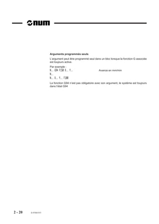 Arguments programmés seuls
                       L’argument peut être programmé seul dans un bloc lorsque la fonction G associée
                       est toujours active.
                       Par exemple :
                       N.. G94 F150 X.. Y..                    Avance en mm/min
                       N..
                       N.. X.. Y.. F100
                       La fonction G94 n’est pas obligatoire avec son argument, le système est toujours
                       dans l’état G94




2 - 20   fr-938819/5
 