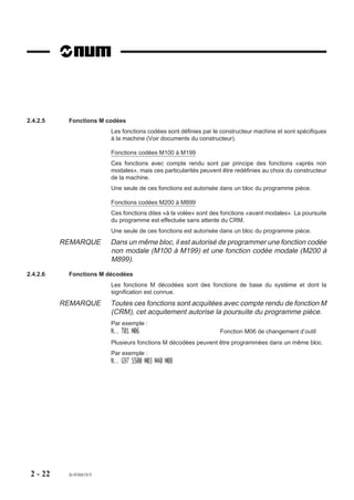 2.4.2.5    Fonctions M codées
                         Les fonctions codées sont définies par le constructeur machine et sont spécifiques
                         à la machine (Voir documents du constructeur).

                         Fonctions codées M100 à M199
                         Ces fonctions avec compte rendu sont par principe des fonctions «après non
                         modales», mais ces particularités peuvent être redéfinies au choix du constructeur
                         de la machine.
                         Une seule de ces fonctions est autorisée dans un bloc du programme pièce.

                         Fonctions codées M200 à M899
                         Ces fonctions dites «à la volée» sont des fonctions «avant modales». La poursuite
                         du programme est effectuée sans attente du CRM.
                         Une seule de ces fonctions est autorisée dans un bloc du programme pièce.
          REMARQUE       Dans un même bloc, il est autorisé de programmer une fonction codée
                         non modale (M100 à M199) et une fonction codée modale (M200 à
                         M899).

2.4.2.6    Fonctions M décodées
                         Les fonctions M décodées sont des fonctions de base du système et dont la
                         signification est connue.
          REMARQUE       Toutes ces fonctions sont acquitées avec compte rendu de fonction M
                         (CRM), cet acquitement autorise la poursuite du programme pièce.
                         Par exemple :
                         N.. T01 M06                              Fonction M06 de changement d’outil
                         Plusieurs fonctions M décodées peuvent être programmées dans un même bloc.
                         Par exemple :
                         N.. G97 S500 M03 M40 M08




 2 - 22    fr-938819/5
 