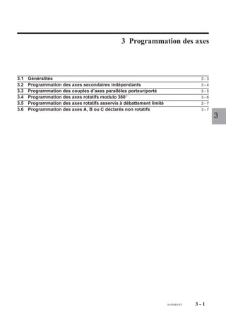 Programmation des axes

                                                3 Programmation des axes



3.1   Généralités                                                                    3-3
3.2   Programmation des axes secondaires indépendants                                3-4
3.3   Programmation des couples d’axes parallèles porteur/porté                      3-5
3.4   Programmation des axes rotatifs modulo 360°                                    3-6
3.5   Programmation des axes rotatifs asservis à débattement limité                  3-7
3.6   Programmation des axes A, B ou C déclarés non rotatifs                         3-7
                                                                                           3




                                                                      fr-938819/5   3-1
 