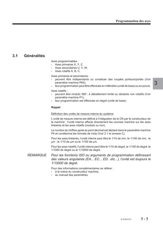 Programmation des axes




3.1   Généralités
                    Axes programmables :
                    - Axes primaires X, Y, Z,
                    - Axes secondaires U, V, W,
                    - Axes rotatifs A, B, C.
                    Axes primaires et secondaires :
                    - peuvent être indépendants ou constituer des couples porteurs/portés (Voir
                      paramètre machine P64),
                    - leur programmation peut être effectuée en millimètre (unité de base) ou en pouce.
                                                                                                                3
                    Axes rotatifs :
                    - peuvent être modulo 360°, à débattement limité ou déclarés non rotatifs (Voir
                      paramètre machine P1),
                    - leur programmation est effectuée en degré (unité de base).

                    Rappel

                    Définition des unités de mesure interne du système
                    L’unité de mesure interne est définie à l’intégration de la CN par le constructeur de
                    la machine ; l’unité interne affecte directement les courses machine sur les axes
                    linéaires et les axes rotatifs (modulo ou non).
                    Le nombre de chiffres après le point décimal est déclaré dans le paramètre machine
                    P4 et conditionne les formats de mots (Voir 2.1 et annexe C).
                    Pour les axes linéaires, l’unité interne peut être le 1/10 de mm, le 1/100 de mm, le
                    µm , le 1/10 de µm ou le 1/100 de µm.
                    Pour les axes rotatifs, l’unité interne peut être le 1/10 de degré, le 1/100 de degré, le
                    1/1000 de degré ou le 1/10000 de degré.
       REMARQUE     Pour les fonctions ISO ou arguments de programmation définissant
                    des valeurs angulaires (EA.., EC.., ED.. etc...), l'unité est toujours le
                    1/10000 de degré.
                    Pour des informations complémentaires se référer :
                    - à la notice du constructeur machine,
                    - au manuel des paramètres.




                                                                                  fr-938819/5       3-3
 