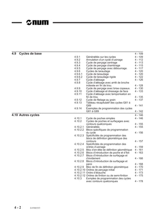 4.9 Cycles de base                                                              4 - 109
                         4.9.1       Généralités sur les cycles                 4 - 109
                         4.9.2       Annulation d’un cycle d’usinage            4 - 112
                         4.9.3       Cycle de perçage centrage                  4 - 113
                         4.9.4       Cycle de perçage chambrage                 4 - 115
                         4.9.5       Cycle de perçage avec débourrage.          4 - 117
                         4.9.6       Cycles de taraudage                        4 - 120
                         4.9.6.1     Cycle de taraudage                         4 - 120
                         4.9.6.2     Cycle de taraudage rigide                  4 - 122
                         4.9.7       Cycle d’alésage                            4 - 126
                         4.9.8       Cycle d’alésage avec arrêt de broche
                                     indexée en fin de trou.                    4 - 128
                         4.9.9       Cycle de perçage avec brise copeaux.       4 - 130
                         4.9.10      Cycle d’alésage et dressage de face        4 - 133
                         4.9.11      Cycle d’alésage avec temporisation en
                                     fin de trou                                4 - 135
                         4.9.12      Cycle de filetage au grain                 4 - 137
                         4.9.13      Tableau récapitulatif des cycles G81 à
                                     G89                                        4 - 141
                         4.9.14      Exemples de programmation des cycles
                                     G81 à G89                                  4 - 142
4.10 Autres cycles                                                              4 - 146
                         4.10.1      Cycle de poches simples                    4 - 146
                         4.10.2      Cycles de poches et surfaçages avec
                                     contours quelconques                       4 - 155
                         4.10.2.1    Généralités                                4 - 155
                         4.10.2.2    Blocs spécifiques de programmation
                                     du cycle                                   4 - 156
                         4.10.2.3    Spécificités de programmation des
                                     blocs de définition géométrique des
                                     contours                                   4 - 157
                         4.10.2.4    Spécificités de programmation des
                                     ordres d’usinage                           4 - 159
                         4.10.2.5    Bloc d’en-tête de définition géométrique   4 - 161
                         4.10.2.6    Blocs d’introduction de poche et d’îlot    4 - 163
                         4.10.2.7    Blocs d’introduction de surfaçage et
                                     d’évidement                                4 - 166
                         4.10.2.8    Blocs d’introduction de surfaçage et
                                     paroi                                      4 - 168
                         4.10.2.9    Bloc de fin de définition géométrique      4 - 170
                         4.10.2.10   Ordres de perçage initial                  4 - 171
                         4.10.2.11   Ordre d’ébauche                            4 - 173
                         4.10.2.12   Ordres de finition ou de semi-finition     4 - 175
                         4.10.3      Exmples de programmation des cycles
                                     avec contours quelconques                  4 - 178




 4-2       fr-938819/5
 