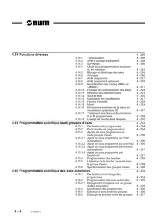 4.14 Fonctions diverses                                                                   4 - 256
                                       4.14.1     Temporisation                           4 - 256
                                       4.14.2     Arrêt d’usinage programmé               4 - 258
                                       4.14 3     Survitesse                              4 - 260
                                       4.14.4     Choix de la programmation en pouce
                                                  ou en métrique                          4 - 262
                                       4.14.5     Blocage et déblocage des axes           4 - 264
                                       4.14.6     Arrosage                                4 - 266
                                       4.14.7     Arrêt programmé                         4 - 267
                                       4.14.8     Arrêt programmé optionnel               4 - 269
                                       4.14.9     Neutralisation des modes «IMD» et
                                                  «MODIF»                                 4 - 271
                                       4.14.10    Forçage de l’enchaînement des blocs     4 - 273
                                       4.14.11    Inhibition des potentiomètres           4 - 274
                                       4.14.12    Saut de bloc                            4 - 275
                                       4.14.13    Modulation de l’accélération            4 - 277
                                       4.14.14    Facteur d’échelle                       4 - 279
                                       4.14.15    Miroir                                  4 - 283
                                       4.14.16    Dimensions extrêmes de la pièce en
                                                  visualisation graphique 3D              4 - 287
                                       4.14.17    Traitement des blocs et des fonctions
                                                  G et M programmées                      4 - 289
                                       4.14.18    Lissage de courbe dans l'espace         4 - 292
4.15 Programmation spécifique multi-groupes d’axes                                        4 - 294
                                       4.15.1     Déclaration des programmes              4 - 294
                                       4.15.2     Particularités de programmation         4 - 294
                                       4.15.3     Appels de sous programmes en
                                                  multi-groupes d’axes                    4 - 296
                                       4.15.3.1   Appel de sous programme de POM
                                                  automatique                             4 - 296
                                       4.15.3.2   Appel de sous programme sur une RAZ     4 - 296
                                       4.15.3.3   Appel de sous programme par fonction
                                                  automatisme                             4 - 297
                                       4.15.3.4   Appel de sous programme par
                                                  fonction M                              4 - 297
                                       4.15.4     Programmation des broches               4 - 298
                                       4.15.5     Libération de la broche courante dans
                                                  le groupe d’axes                        4 - 299
                                       4.15.6     Synchronisation des groupes d’axes      4 - 300
4.16 Programmation spécifique des axes automates                                          4 - 304
                                       4.16.1   Déclaration et archivage des
                                                programmes                                4 - 304
                                       4.16.2   Programmation des axes automates          4 - 305
                                       4.16.2.1 Dégagement d’urgence sur un groupe
                                                d’axes automates                          4 - 305
                                       4.16.3   Modification des programmes               4 - 306
                                       4.16.4   Echange d’axes entre les groupes          4 - 306
                                       4.16.5   Echange de broches entre les groupes      4 - 307




 4-4       fr-938819/5
 