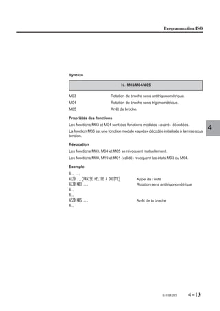 Programmation ISO




Syntaxe

                                   N.. M03/M04/M05

M03                       Rotation de broche sens antitrigonométrique.
M04                       Rotation de broche sens trigonométrique.
M05                       Arrêt de broche.

Propriétés des fonctions
Les fonctions M03 et M04 sont des fonctions modales «avant» décodées.
La fonction M05 est une fonction modale «après» décodée initialisée à la mise sous
                                                                                     4
tension.

Révocation
Les fonctions M03, M04 et M05 se révoquent mutuellement.
Les fonctions M00, M19 et M01 (validé) révoquent les états M03 ou M04.

Exemple
N.. ...
N120 ...(FRAISE HELICE A DROITE)          Appel de l’outil
N130 M03 ...                              Rotation sens antitrigonométrique
N..
N..
N220 M05 ...                              Arrêt de la broche
N..




                                                         fr-938819/5     4 - 13
 