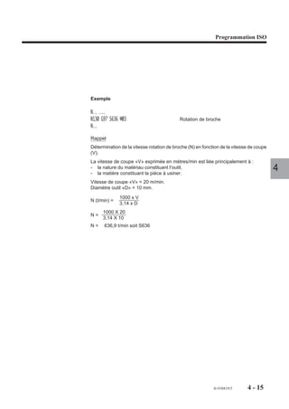 Programmation ISO




Exemple

N.. ...
N130 G97 S636 M03                          Rotation de broche
N..

Rappel
Détermination de la vitesse rotation de broche (N) en fonction de la vitesse de coupe
(V).
La vitesse de coupe «V» exprimée en mètres/min est liée principalement à :
- la nature du matériau constituant l’outil,
- la matière constituant la pièce à usiner.
                                                                                        4
Vitesse de coupe «V» = 20 m/min.
Diamètre outil «D» = 10 mm.

              1000 x V
N (t/min) =
              3,14 x D
     1000 X 20
N=
     3,14 X 10
N=    636,9 t/min soit S636




                                                           fr-938819/5     4 - 15
 