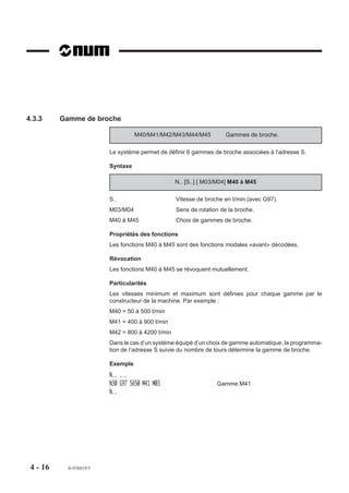 4.3.3     Gamme de broche

                                    M40/M41/M42/M43/M44/M45           Gammes de broche.

                          Le système permet de définir 6 gammes de broche associées à l’adresse S.

                          Syntaxe

                                                   N.. [S..] [ M03/M04] M40 à M45

                          S..                      Vitesse de broche en t/min (avec G97).
                          M03/M04                  Sens de rotation de la broche.
                          M40 à M45                Choix de gammes de broche.

                          Propriétés des fonctions
                          Les fonctions M40 à M45 sont des fonctions modales «avant» décodées.

                          Révocation
                          Les fonctions M40 à M45 se révoquent mutuellement.

                          Particularités
                          Les vitesses minimum et maximum sont définies pour chaque gamme par le
                          constructeur de la machine. Par exemple :
                          M40 = 50 à 500 t/min
                          M41 = 400 à 900 t/min
                          M42 = 800 à 4200 t/min
                          Dans le cas d’un système équipé d’un choix de gamme automatique, la programma-
                          tion de l’adresse S suivie du nombre de tours détermine la gamme de broche.

                          Exemple
                          N.. ...
                          N30 G97 S650 M41 M03                    Gamme M41
                          N..




 4 - 16     fr-938819/5
 