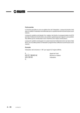 Particularités
                       La broche peut être ou non en rotation lors de l’indexation. Lorsque la broche n'est
                       pas en rotation l'indexation est effectuée par un positionnement suivant le plus court
                       chemin.
                       Lorsque le système est équipé d’un capteur de broche, la programmation de M19
                       permet d’indexer la broche dans une position quelconque par rapport à une position
                       fixe définie par le constructeur de la machine (Voir notice constructeur).
                       Lorsque le système est équipé d’un asservissement bidirectionnel et est dans l’état
                       M19, une nouvelle position d’indexation programmée s’effectue suivant le plus court
                       chemin.

                       Exemple
                       Indexation de la broche à + 90° par rapport à l’origine définie.

                       N.. ...                                    Appel de l’outil
                       N120 G97 S500 M03 M42                      Broche en rotation
                       N130 EC90 M19                              Indexation
                       N..




4 - 18   fr-938819/5
 