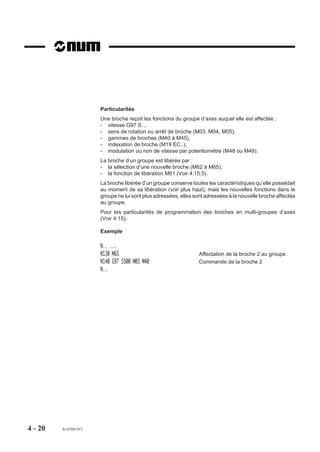 Particularités
                       Une broche reçoit les fonctions du groupe d’axes auquel elle est affectée :
                       - vitesse G97 S..,
                       - sens de rotation ou arrêt de broche (M03, M04, M05),
                       - gammes de broches (M40 à M45),
                       - indexation de broche (M19 EC..),
                       - modulation ou non de vitesse par potentiomètre (M48 ou M49).
                       La broche d’un groupe est libérée par :
                       - la sélection d’une nouvelle broche (M62 à M65),
                       - la fonction de libération M61 (Voir 4.15.5).
                       La broche libérée d’un groupe conserve toutes les caractéristiques qu’elle possédait
                       au moment de sa libération (voir plus haut), mais les nouvelles fonctions dans le
                       groupe ne lui sont plus adressées, elles sont adressées à la nouvelle broche affectée
                       au groupe.
                       Pour les particularités de programmation des broches en multi-groupes d’axes
                       (Voir 4.15).

                       Exemple

                       N.. ...
                       N130 M65                                   Affectation de la broche 2 au groupe
                       N140 G97 S500 M03 M40                      Commande de la broche 2
                       N..




4 - 20   fr-938819/5
 
